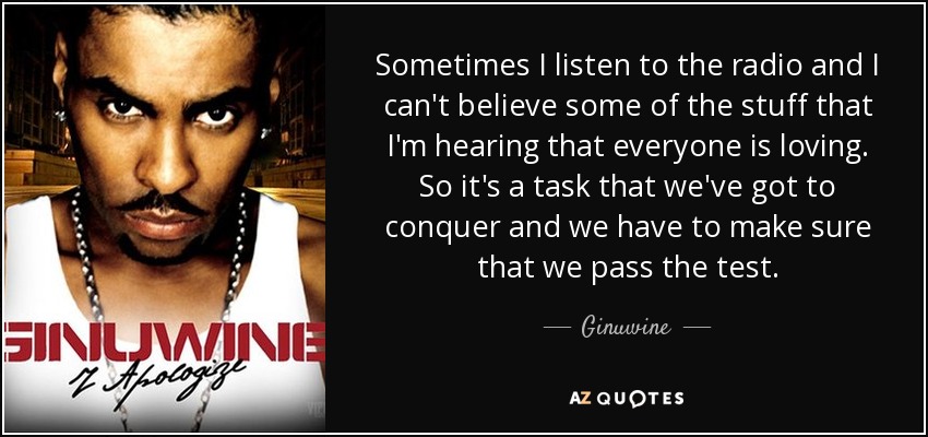 Sometimes I listen to the radio and I can't believe some of the stuff that I'm hearing that everyone is loving. So it's a task that we've got to conquer and we have to make sure that we pass the test. - Ginuwine
