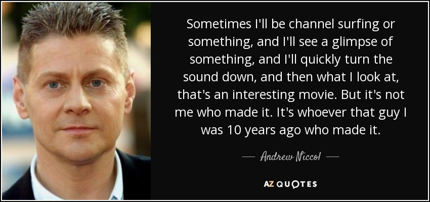 Sometimes I'll be channel surfing or something, and I'll see a glimpse of something, and I'll quickly turn the sound down, and then what I look at, that's an interesting movie. But it's not me who made it. It's whoever that guy I was 10 years ago who made it. - Andrew Niccol