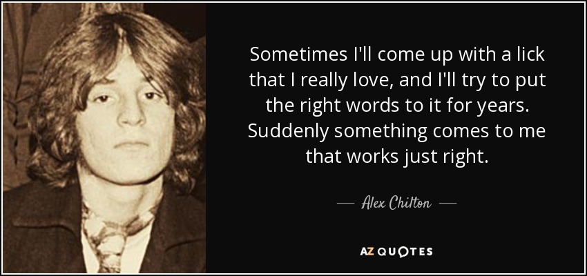 Sometimes I'll come up with a lick that I really love, and I'll try to put the right words to it for years. Suddenly something comes to me that works just right. - Alex Chilton