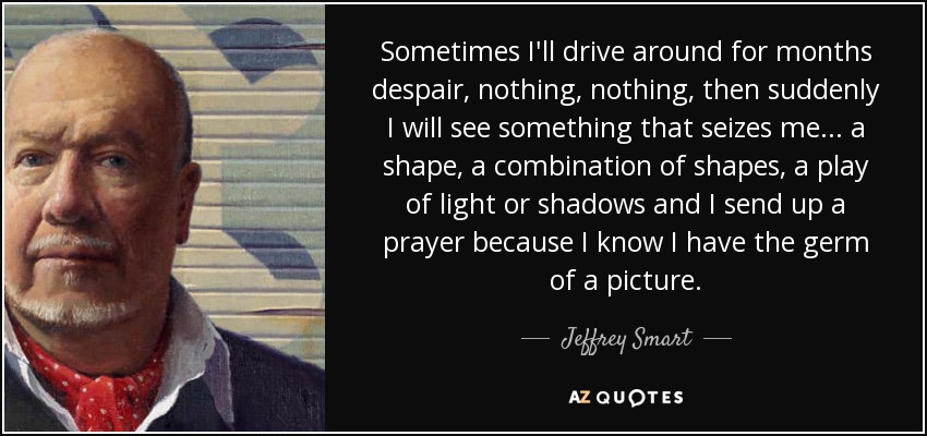Sometimes I'll drive around for months despair, nothing, nothing, then suddenly I will see something that seizes me... a shape, a combination of shapes, a play of light or shadows and I send up a prayer because I know I have the germ of a picture. - Jeffrey Smart