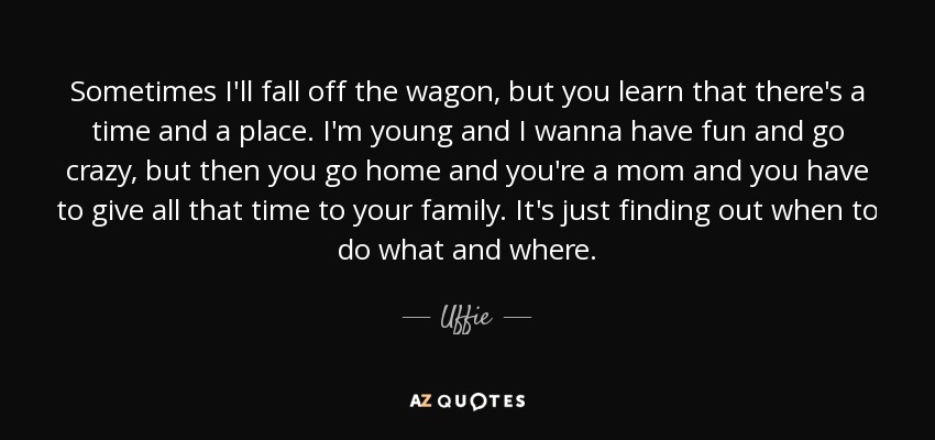 Sometimes I'll fall off the wagon, but you learn that there's a time and a place. I'm young and I wanna have fun and go crazy, but then you go home and you're a mom and you have to give all that time to your family. It's just finding out when to do what and where. - Uffie