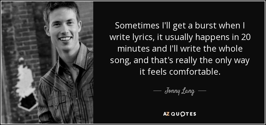 Sometimes I'll get a burst when I write lyrics, it usually happens in 20 minutes and I'll write the whole song, and that's really the only way it feels comfortable. - Jonny Lang
