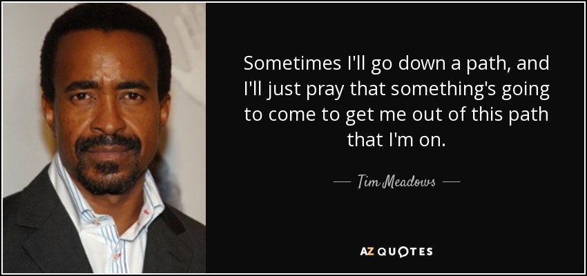 Sometimes I'll go down a path, and I'll just pray that something's going to come to get me out of this path that I'm on. - Tim Meadows