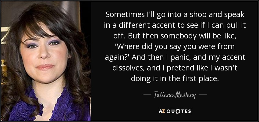 Sometimes I'll go into a shop and speak in a different accent to see if I can pull it off. But then somebody will be like, 'Where did you say you were from again?' And then I panic, and my accent dissolves, and I pretend like I wasn't doing it in the first place. - Tatiana Maslany