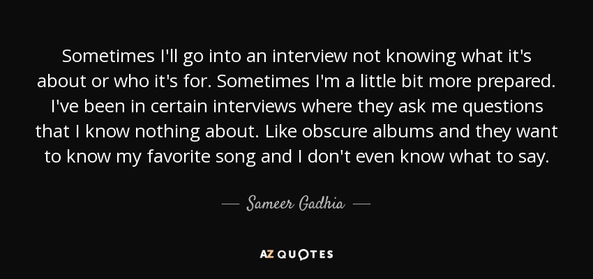 Sometimes I'll go into an interview not knowing what it's about or who it's for. Sometimes I'm a little bit more prepared. I've been in certain interviews where they ask me questions that I know nothing about. Like obscure albums and they want to know my favorite song and I don't even know what to say. - Sameer Gadhia
