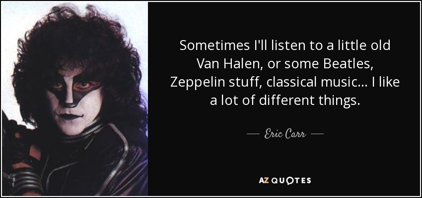 Sometimes I'll listen to a little old Van Halen, or some Beatles, Zeppelin stuff, classical music... I like a lot of different things. - Eric Carr