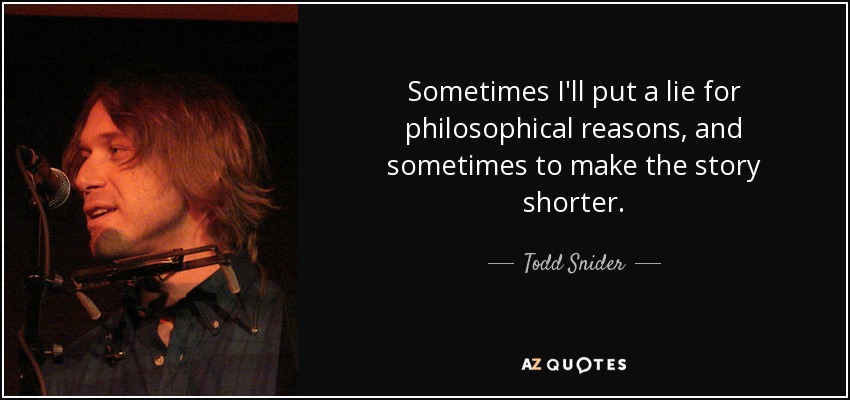 Sometimes I'll put a lie for philosophical reasons, and sometimes to make the story shorter. - Todd Snider