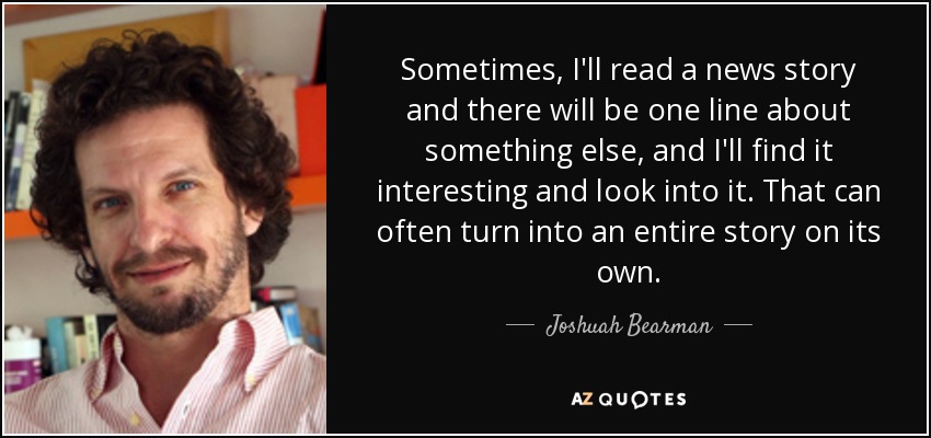 Sometimes, I'll read a news story and there will be one line about something else, and I'll find it interesting and look into it. That can often turn into an entire story on its own. - Joshuah Bearman