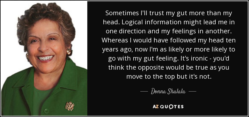 Sometimes I'll trust my gut more than my head. Logical information might lead me in one direction and my feelings in another. Whereas I would have followed my head ten years ago, now I'm as likely or more likely to go with my gut feeling. It's ironic - you'd think the opposite would be true as you move to the top but it's not. - Donna Shalala