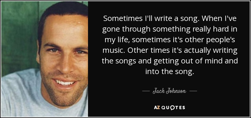 Sometimes I'll write a song. When I've gone through something really hard in my life, sometimes it's other people's music. Other times it's actually writing the songs and getting out of mind and into the song. - Jack Johnson