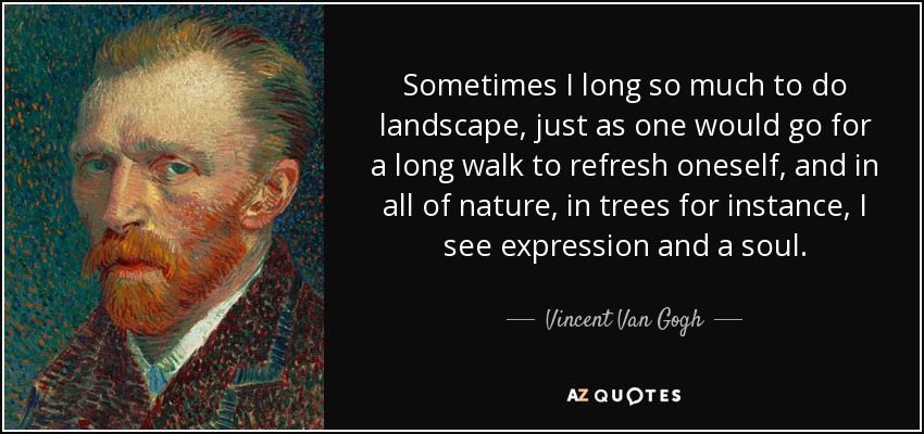 Sometimes I long so much to do landscape, just as one would go for a long walk to refresh oneself, and in all of nature, in trees for instance, I see expression and a soul. - Vincent Van Gogh