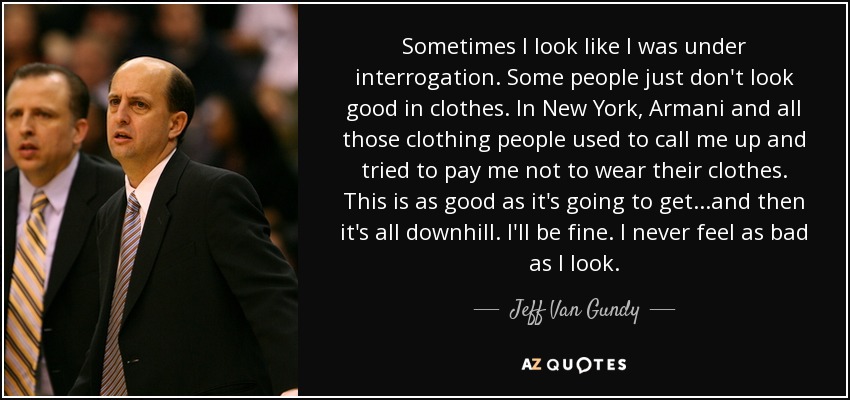 Sometimes I look like I was under interrogation. Some people just don't look good in clothes. In New York, Armani and all those clothing people used to call me up and tried to pay me not to wear their clothes. This is as good as it's going to get...and then it's all downhill. I'll be fine. I never feel as bad as I look. - Jeff Van Gundy