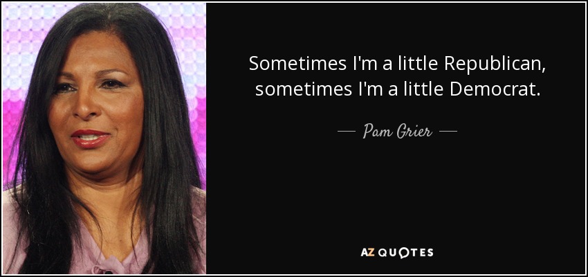 Sometimes I'm a little Republican, sometimes I'm a little Democrat. - Pam Grier