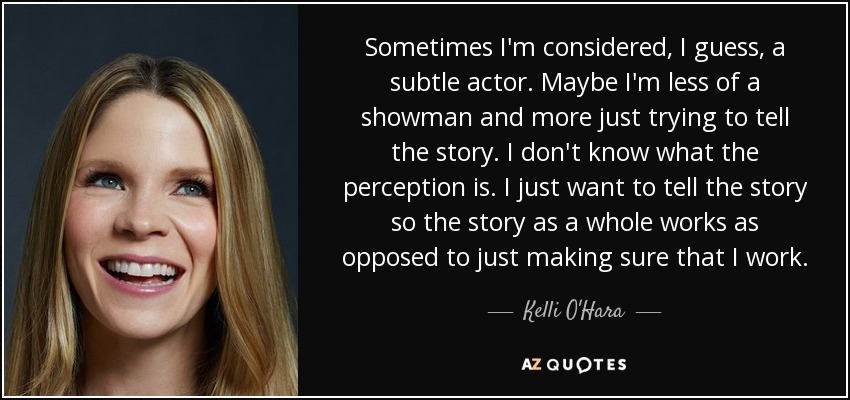 Sometimes I'm considered, I guess, a subtle actor. Maybe I'm less of a showman and more just trying to tell the story. I don't know what the perception is. I just want to tell the story so the story as a whole works as opposed to just making sure that I work. - Kelli O'Hara