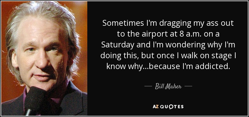 Sometimes I'm dragging my ass out to the airport at 8 a.m. on a Saturday and I'm wondering why I'm doing this, but once I walk on stage I know why...because I'm addicted. - Bill Maher