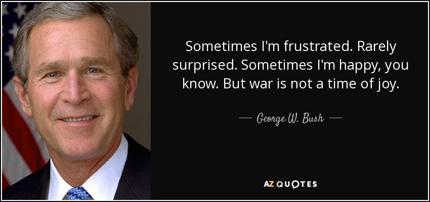 Sometimes I'm frustrated. Rarely surprised. Sometimes I'm happy, you know. But war is not a time of joy. - George W. Bush