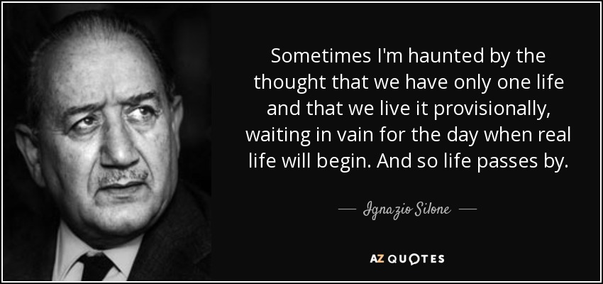 Sometimes I'm haunted by the thought that we have only one life and that we live it provisionally, waiting in vain for the day when real life will begin. And so life passes by. - Ignazio Silone