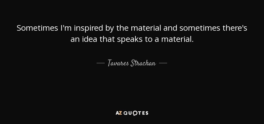 Sometimes I'm inspired by the material and sometimes there's an idea that speaks to a material. - Tavares Strachan
