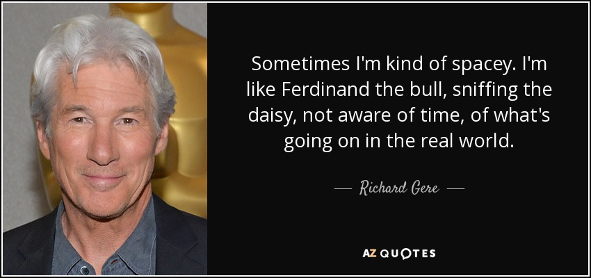 Sometimes I'm kind of spacey. I'm like Ferdinand the bull, sniffing the daisy, not aware of time, of what's going on in the real world. - Richard Gere