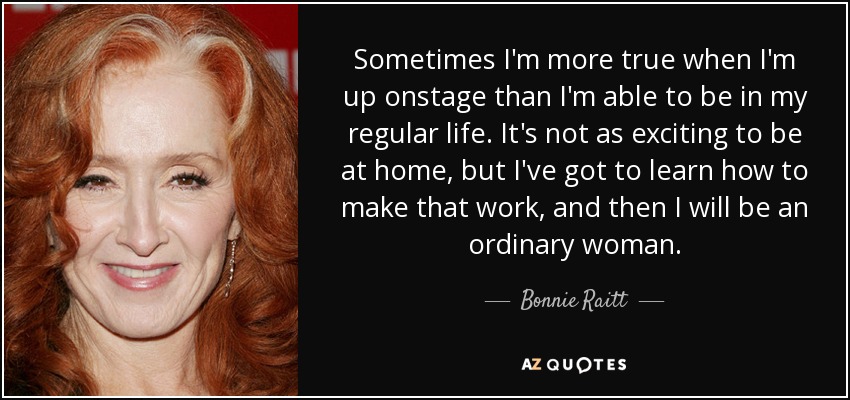 Sometimes I'm more true when I'm up onstage than I'm able to be in my regular life. It's not as exciting to be at home, but I've got to learn how to make that work, and then I will be an ordinary woman. - Bonnie Raitt