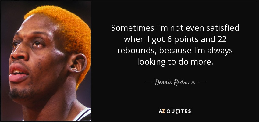 Sometimes I'm not even satisfied when I got 6 points and 22 rebounds, because I'm always looking to do more. - Dennis Rodman