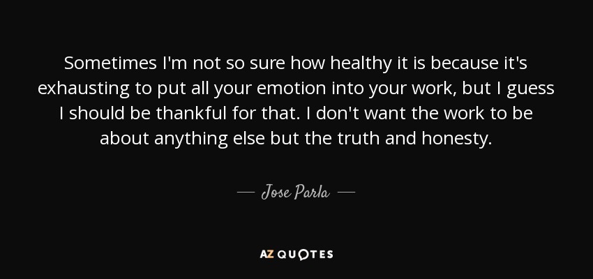 Sometimes I'm not so sure how healthy it is because it's exhausting to put all your emotion into your work, but I guess I should be thankful for that. I don't want the work to be about anything else but the truth and honesty. - Jose Parla
