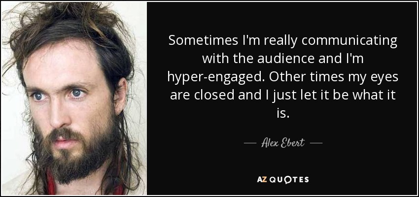Sometimes I'm really communicating with the audience and I'm hyper-engaged. Other times my eyes are closed and I just let it be what it is. - Alex Ebert
