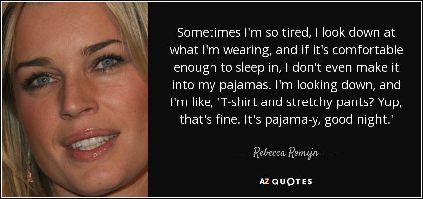 Sometimes I'm so tired, I look down at what I'm wearing, and if it's comfortable enough to sleep in, I don't even make it into my pajamas. I'm looking down, and I'm like, 'T-shirt and stretchy pants? Yup, that's fine. It's pajama-y, good night.' - Rebecca Romijn