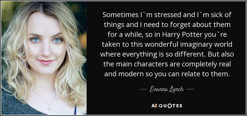 Sometimes I`m stressed and I`m sick of things and I need to forget about them for a while, so in Harry Potter you`re taken to this wonderful imaginary world where everything is so different. But also the main characters are completely real and modern so you can relate to them. - Evanna Lynch