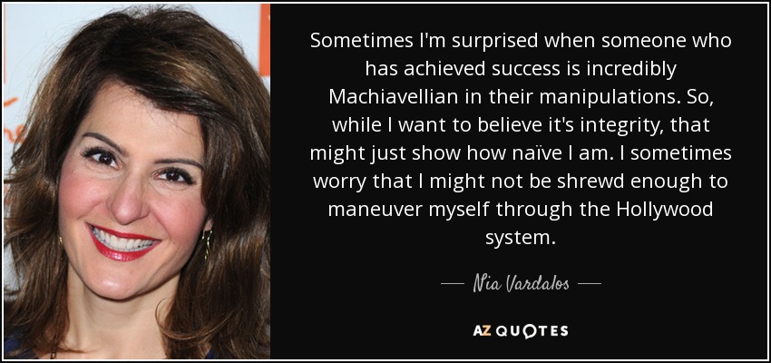 Sometimes I'm surprised when someone who has achieved success is incredibly Machiavellian in their manipulations. So, while I want to believe it's integrity, that might just show how naïve I am. I sometimes worry that I might not be shrewd enough to maneuver myself through the Hollywood system. - Nia Vardalos