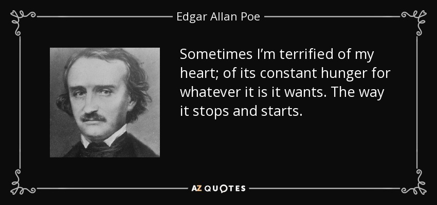 Sometimes I’m terrified of my heart; of its constant hunger for whatever it is it wants. The way it stops and starts. - Edgar Allan Poe