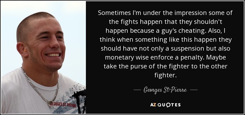 Sometimes I'm under the impression some of the fights happen that they shouldn't happen because a guy's cheating. Also, I think when something like this happen they should have not only a suspension but also monetary wise enforce a penalty. Maybe take the purse of the fighter to the other fighter. - Georges St-Pierre