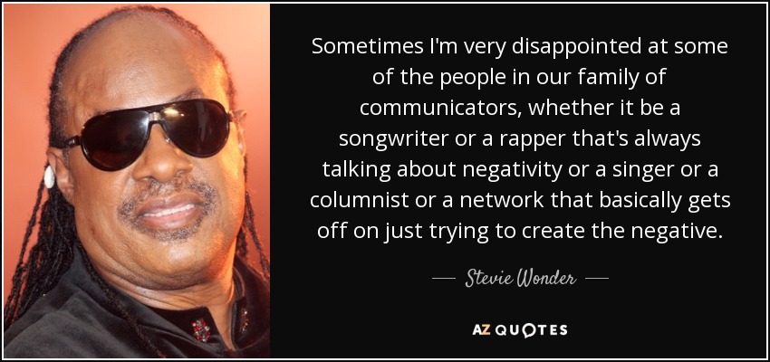 Sometimes I'm very disappointed at some of the people in our family of communicators, whether it be a songwriter or a rapper that's always talking about negativity or a singer or a columnist or a network that basically gets off on just trying to create the negative. - Stevie Wonder