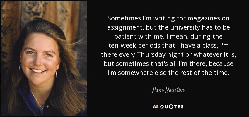 Sometimes I'm writing for magazines on assignment, but the university has to be patient with me. I mean, during the ten-week periods that I have a class, I'm there every Thursday night or whatever it is, but sometimes that's all I'm there, because I'm somewhere else the rest of the time. - Pam Houston