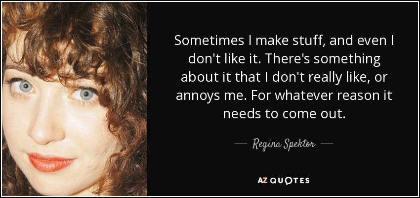 Sometimes I make stuff, and even I don't like it. There's something about it that I don't really like, or annoys me. For whatever reason it needs to come out. - Regina Spektor
