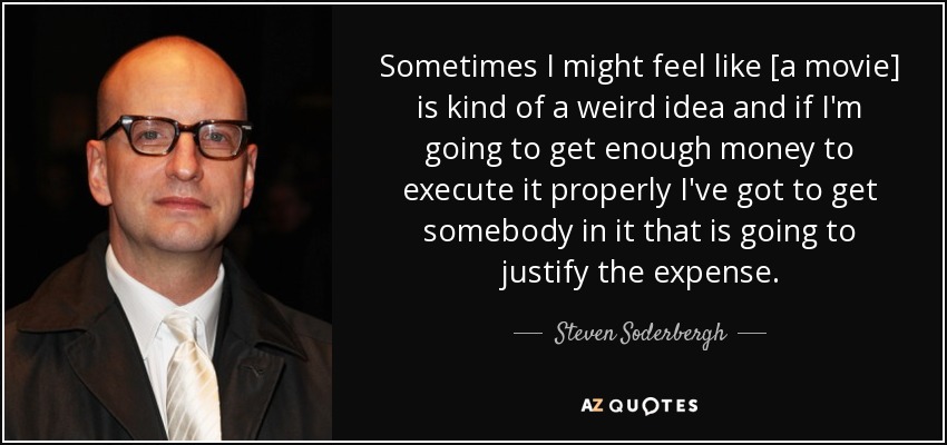 Sometimes I might feel like [a movie] is kind of a weird idea and if I'm going to get enough money to execute it properly I've got to get somebody in it that is going to justify the expense. - Steven Soderbergh