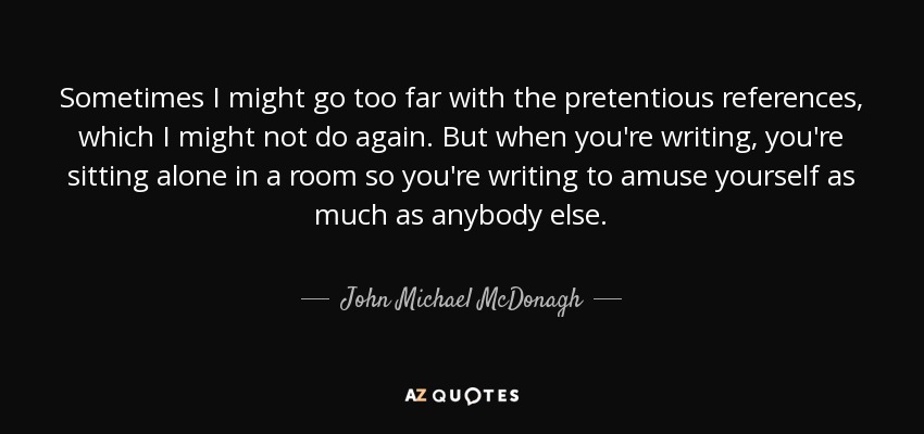 Sometimes I might go too far with the pretentious references, which I might not do again. But when you're writing, you're sitting alone in a room so you're writing to amuse yourself as much as anybody else. - John Michael McDonagh