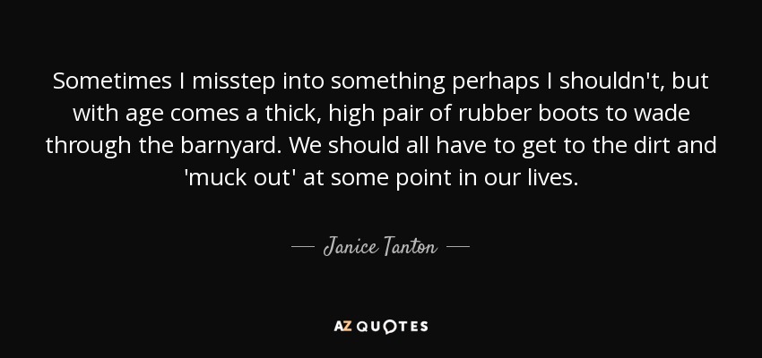 Sometimes I misstep into something perhaps I shouldn't, but with age comes a thick, high pair of rubber boots to wade through the barnyard. We should all have to get to the dirt and 'muck out' at some point in our lives. - Janice Tanton