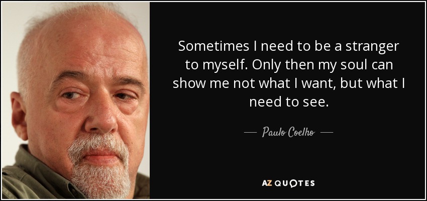 Sometimes I need to be a stranger to myself. Only then my soul can show me not what I want, but what I need to see. - Paulo Coelho