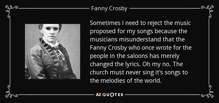 Sometimes I need to reject the music proposed for my songs because the musicians misunderstand that the Fanny Crosby who once wrote for the people in the saloons has merely changed the lyrics. Oh my no. The church must never sing it's songs to the melodies of the world. - Fanny Crosby