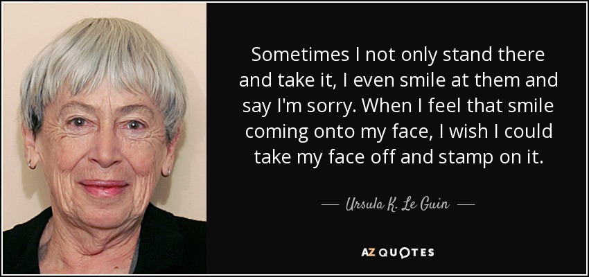 Sometimes I not only stand there and take it, I even smile at them and say I'm sorry. When I feel that smile coming onto my face, I wish I could take my face off and stamp on it. - Ursula K. Le Guin