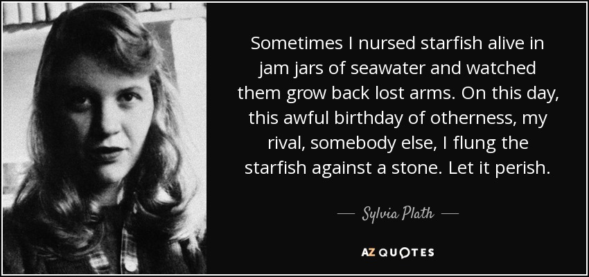 Sometimes I nursed starfish alive in jam jars of seawater and watched them grow back lost arms. On this day, this awful birthday of otherness, my rival, somebody else, I flung the starfish against a stone. Let it perish. - Sylvia Plath