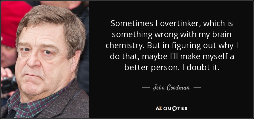 Sometimes I overtinker, which is something wrong with my brain chemistry. But in figuring out why I do that, maybe I'll make myself a better person. I doubt it. - John Goodman