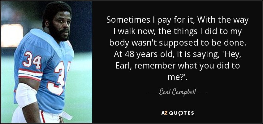 Sometimes I pay for it, With the way I walk now, the things I did to my body wasn't supposed to be done. At 48 years old, it is saying, 'Hey, Earl, remember what you did to me?'. - Earl Campbell