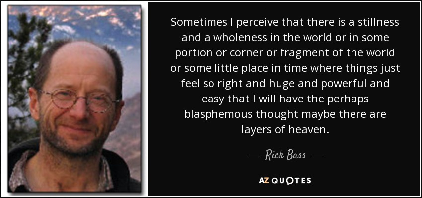 Sometimes I perceive that there is a stillness and a wholeness in the world or in some portion or corner or fragment of the world or some little place in time where things just feel so right and huge and powerful and easy that I will have the perhaps blasphemous thought maybe there are layers of heaven. - Rick Bass