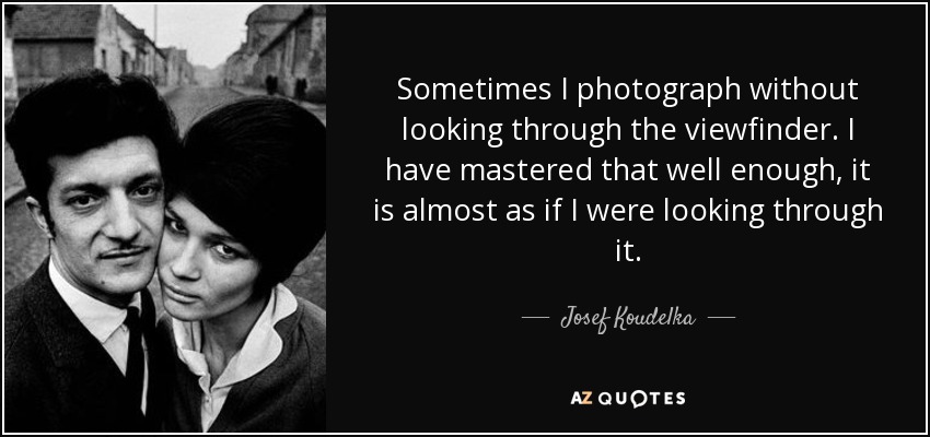Sometimes I photograph without looking through the viewfinder. I have mastered that well enough, it is almost as if I were looking through it. - Josef Koudelka
