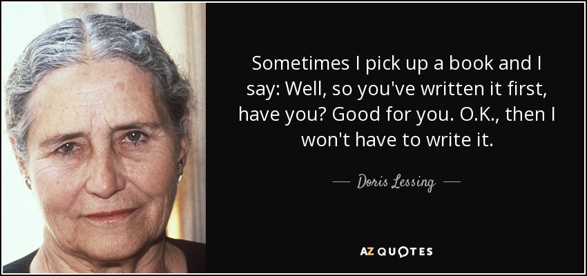 Sometimes I pick up a book and I say: Well, so you've written it first, have you? Good for you. O.K., then I won't have to write it. - Doris Lessing