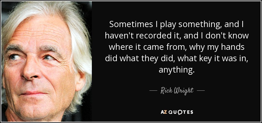 Sometimes I play something, and I haven't recorded it, and I don't know where it came from, why my hands did what they did, what key it was in, anything. - Rick Wright