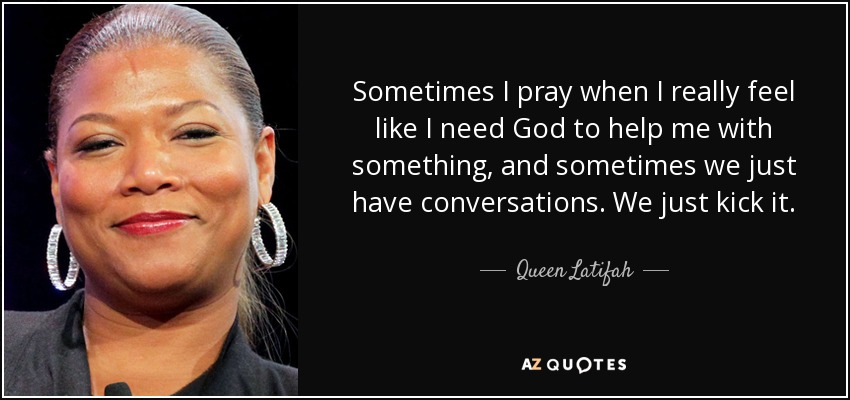 Sometimes I pray when I really feel like I need God to help me with something, and sometimes we just have conversations. We just kick it. - Queen Latifah