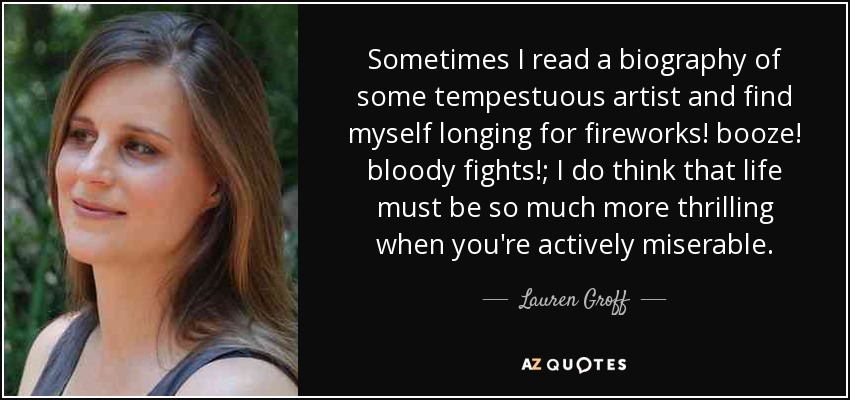 Sometimes I read a biography of some tempestuous artist and find myself longing for fireworks! booze! bloody fights!; I do think that life must be so much more thrilling when you're actively miserable. - Lauren Groff